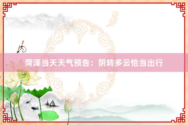 菏泽当天天气预告：阴转多云恰当出行